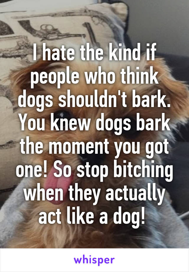 I hate the kind if people who think dogs shouldn't bark. You knew dogs bark the moment you got one! So stop bitching when they actually act like a dog! 