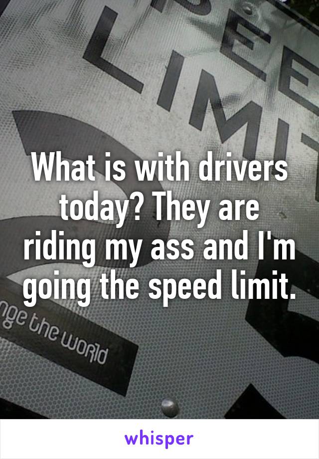 What is with drivers today? They are riding my ass and I'm going the speed limit.