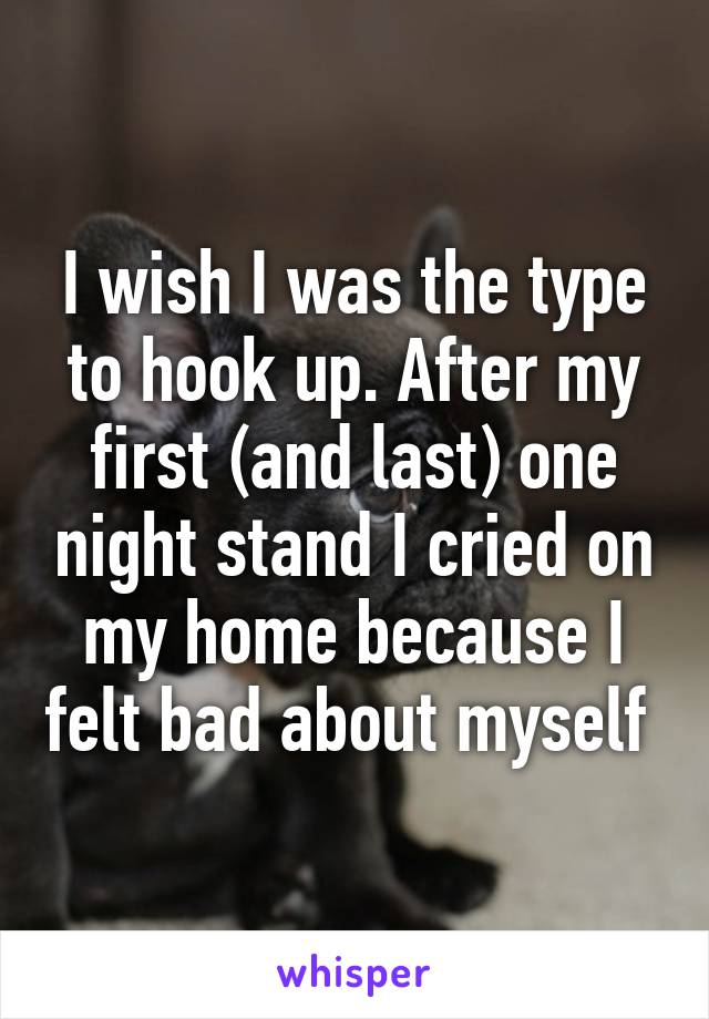 I wish I was the type to hook up. After my first (and last) one night stand I cried on my home because I felt bad about myself 