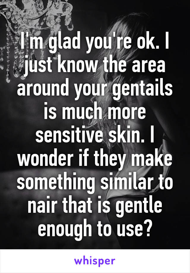 I'm glad you're ok. I just know the area around your gentails is much more sensitive skin. I wonder if they make something similar to nair that is gentle enough to use?