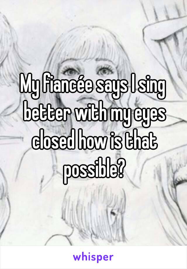 My fiancée says I sing better with my eyes closed how is that possible?