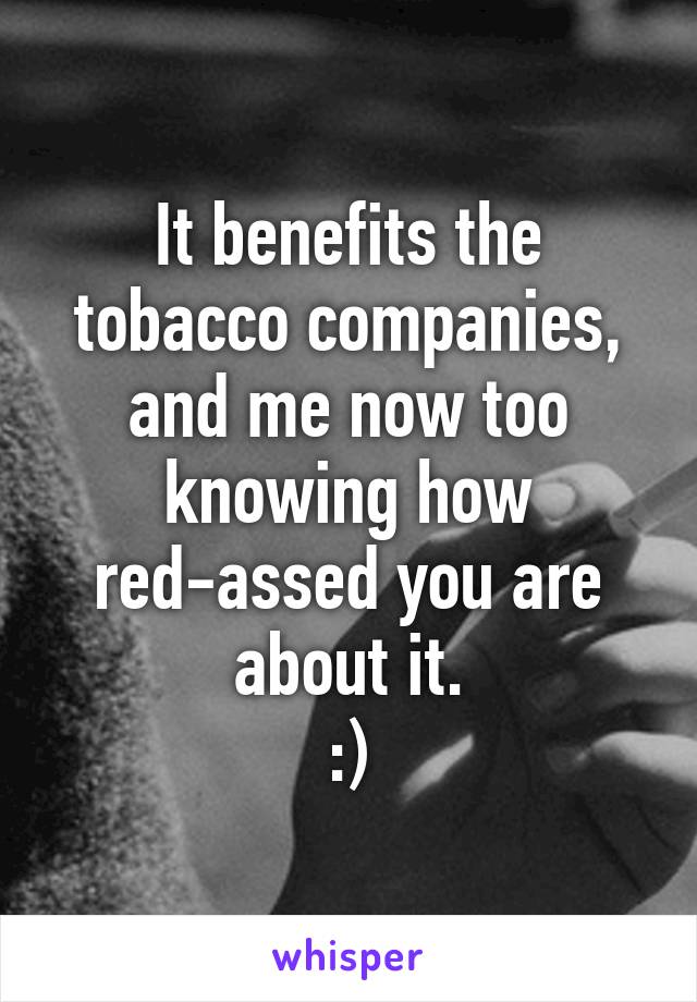 It benefits the tobacco companies, and me now too knowing how red-assed you are about it.
:)