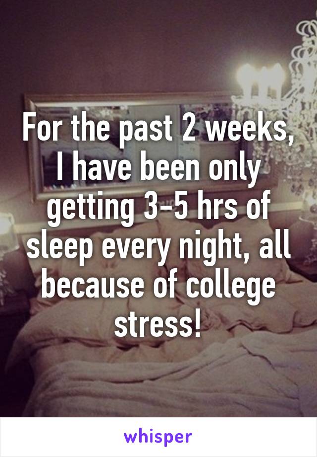 For the past 2 weeks, I have been only getting 3-5 hrs of sleep every night, all because of college stress!