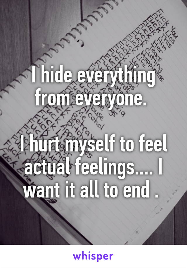 I hide everything from everyone. 

I hurt myself to feel actual feelings.... I want it all to end . 