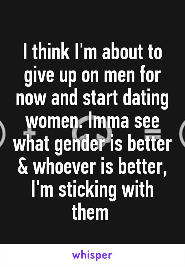 I think I'm about to give up on men for now and start dating women. Imma see what gender is better & whoever is better, I'm sticking with them 