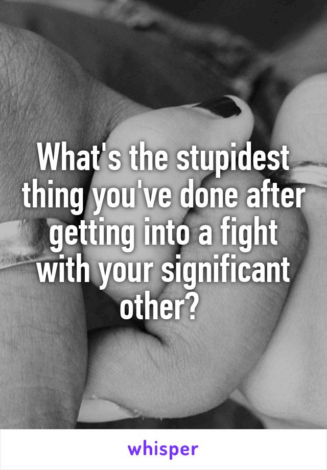 What's the stupidest thing you've done after getting into a fight with your significant other? 