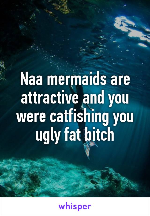 Naa mermaids are attractive and you were catfishing you ugly fat bitch