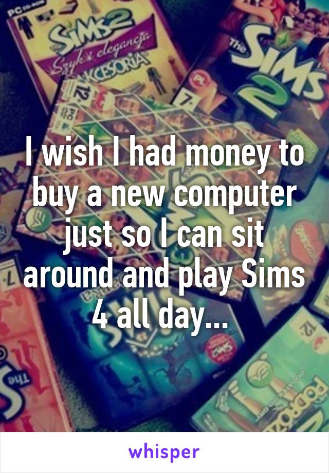 I wish I had money to buy a new computer just so I can sit around and play Sims 4 all day... 