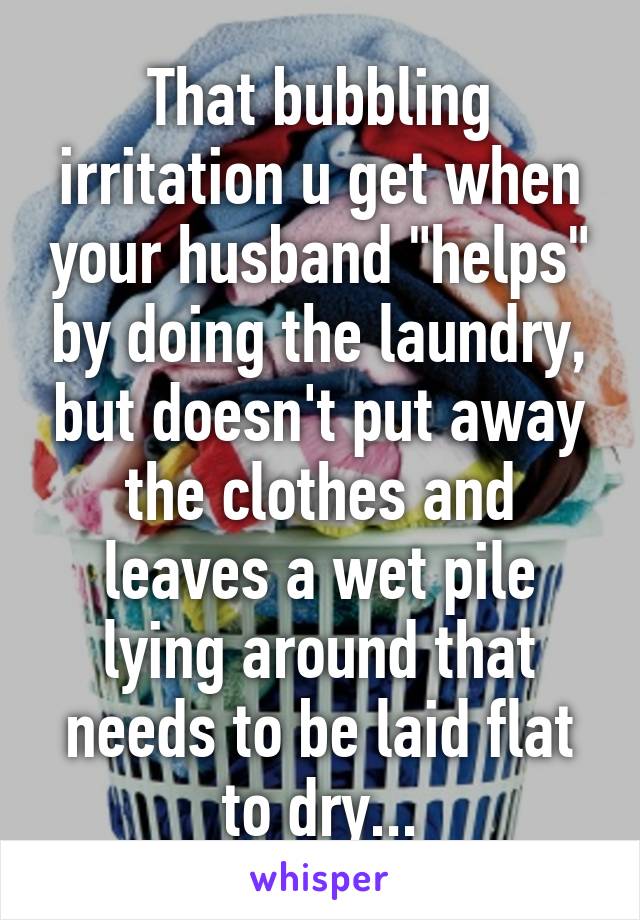 That bubbling irritation u get when your husband "helps" by doing the laundry, but doesn't put away the clothes and leaves a wet pile lying around that needs to be laid flat to dry...