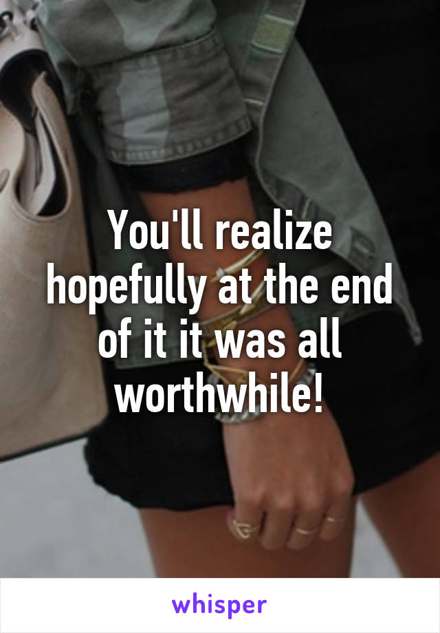 You'll realize hopefully at the end of it it was all worthwhile!