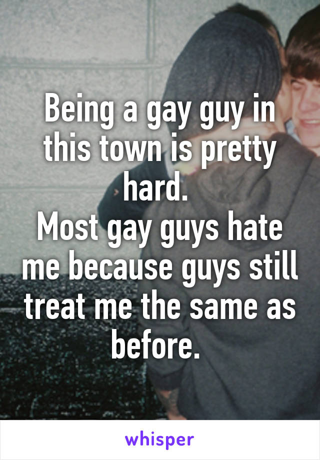 Being a gay guy in this town is pretty hard. 
Most gay guys hate me because guys still treat me the same as before. 