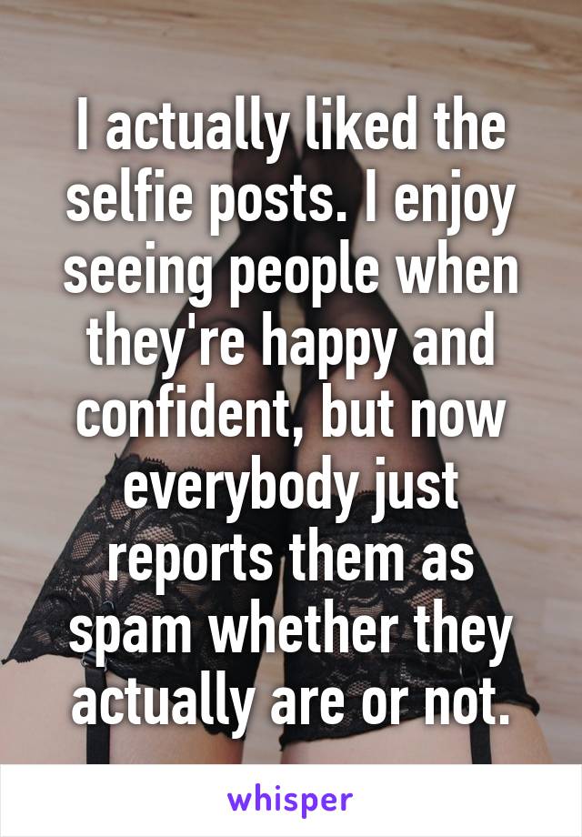 I actually liked the selfie posts. I enjoy seeing people when they're happy and confident, but now everybody just reports them as spam whether they actually are or not.