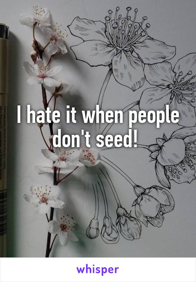 I hate it when people don't seed! 
