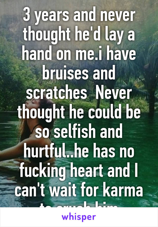 3 years and never thought he'd lay a hand on me.i have bruises and scratches  Never thought he could be so selfish and hurtful..he has no fucking heart and I can't wait for karma to crush him