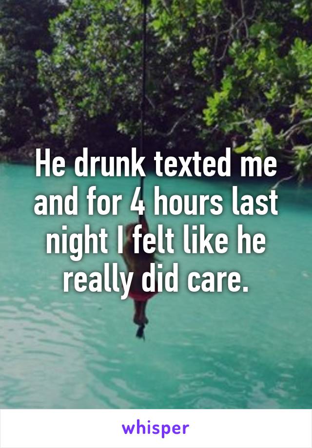 He drunk texted me and for 4 hours last night I felt like he really did care.