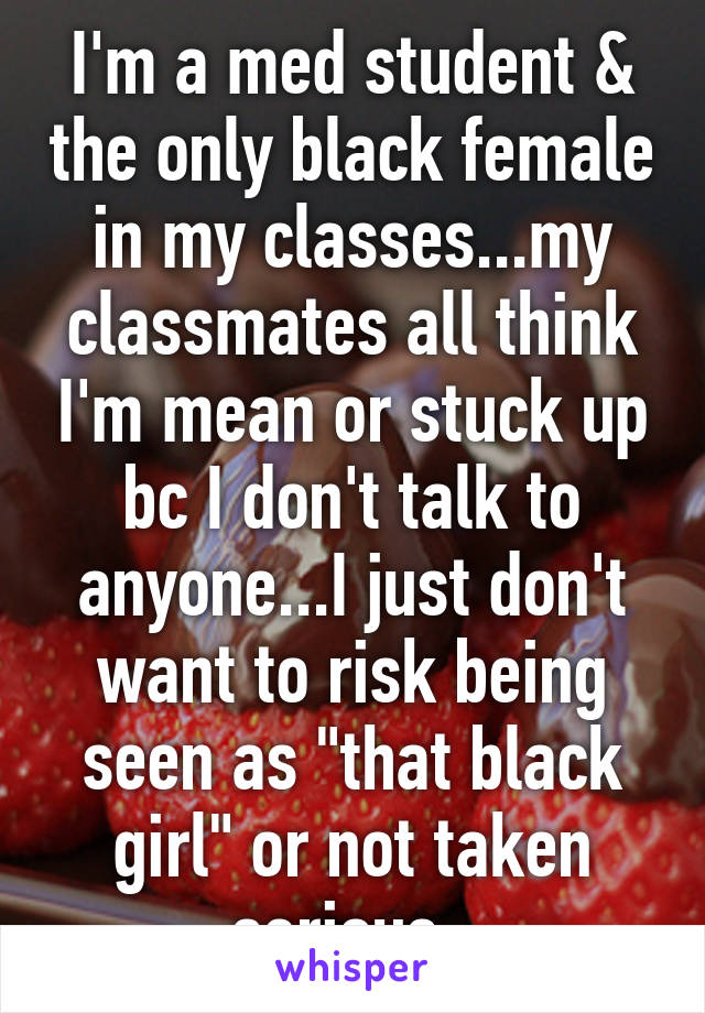 I'm a med student & the only black female in my classes...my classmates all think I'm mean or stuck up bc I don't talk to anyone...I just don't want to risk being seen as "that black girl" or not taken serious. 