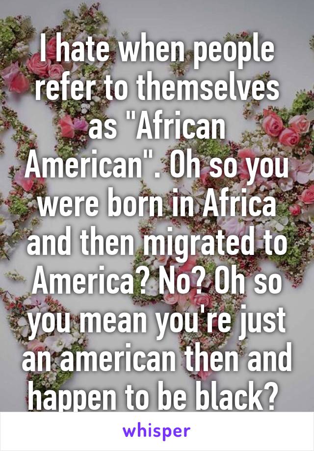 I hate when people refer to themselves as "African American". Oh so you were born in Africa and then migrated to America? No? Oh so you mean you're just an american then and happen to be black? 