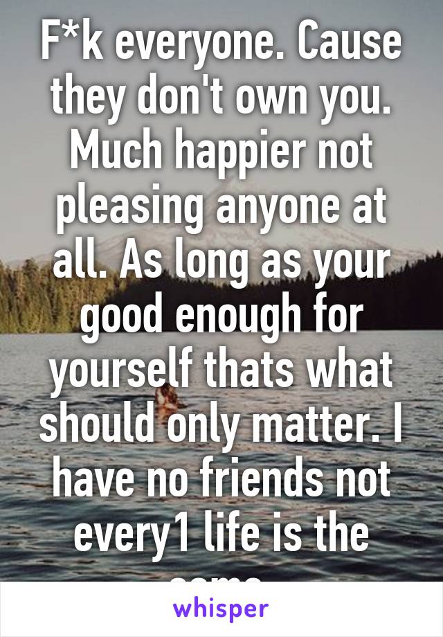 F*k everyone. Cause they don't own you. Much happier not pleasing anyone at all. As long as your good enough for yourself thats what should only matter. I have no friends not every1 life is the same.