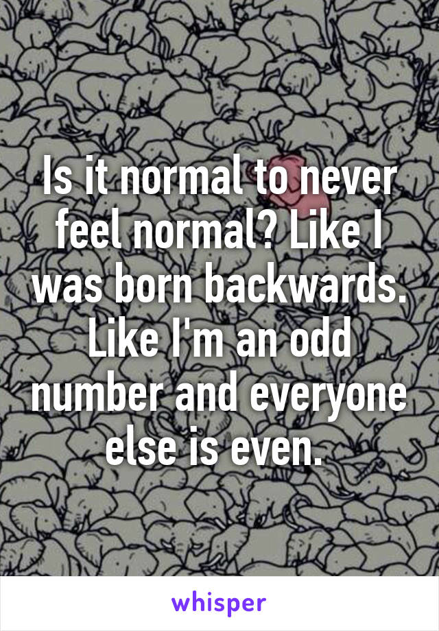 Is it normal to never feel normal? Like I was born backwards. Like I'm an odd number and everyone else is even. 