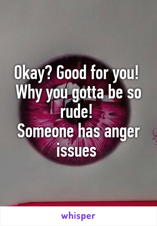 Okay? Good for you! 
Why you gotta be so rude! 
Someone has anger issues 
