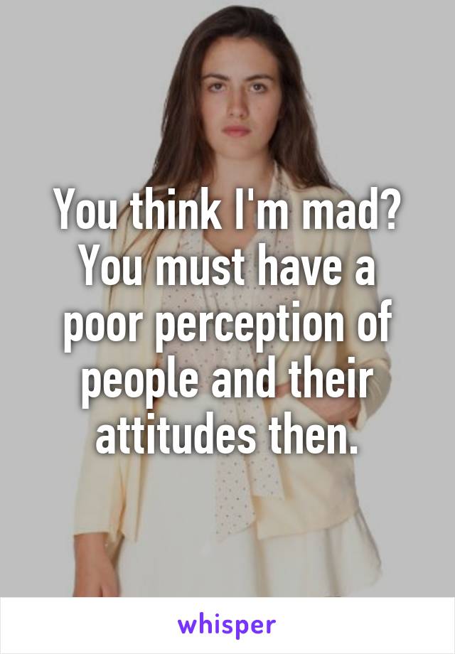 You think I'm mad?
You must have a poor perception of people and their attitudes then.