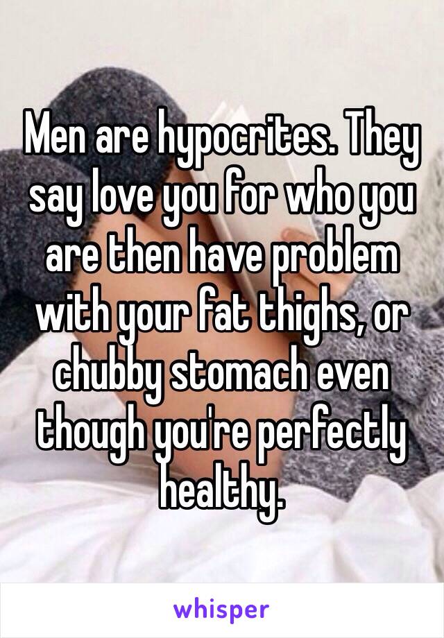 Men are hypocrites. They say love you for who you are then have problem with your fat thighs, or chubby stomach even though you're perfectly healthy. 