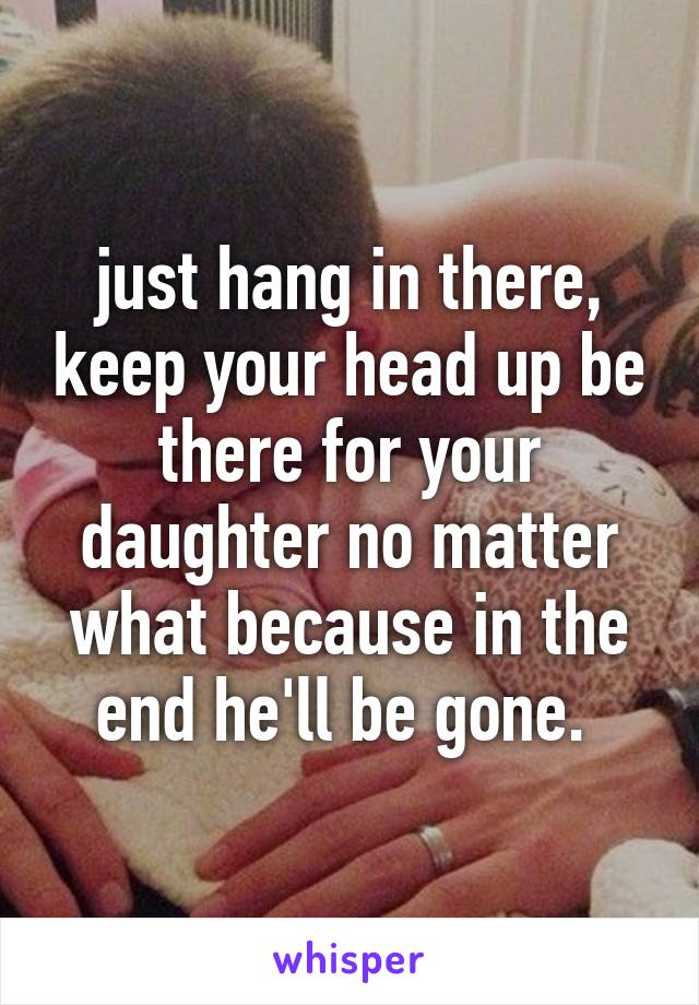 just hang in there, keep your head up be there for your daughter no matter what because in the end he'll be gone. 