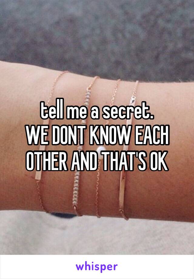 tell me a secret.
WE DONT KNOW EACH OTHER AND THAT'S OK