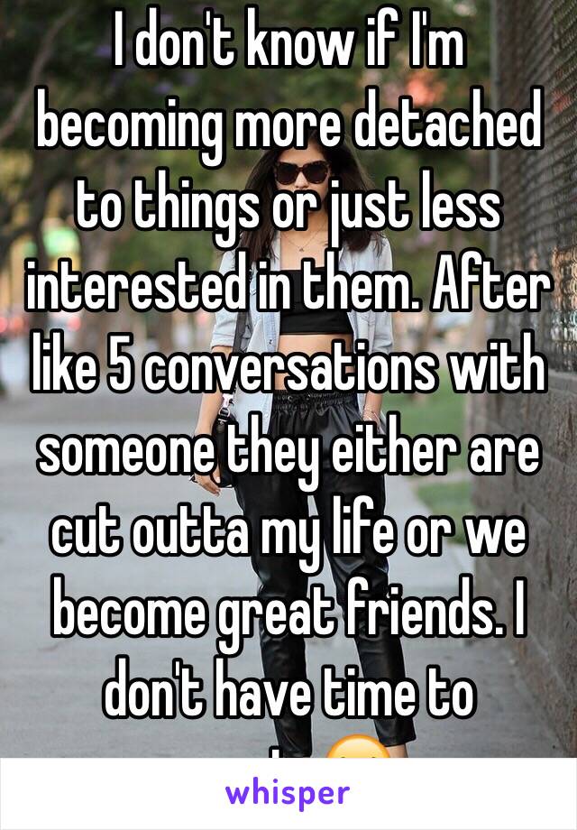 I don't know if I'm becoming more detached to things or just less interested in them. After like 5 conversations with someone they either are cut outta my life or we become great friends. I don't have time to waste😂