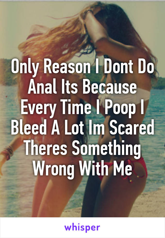 Only Reason I Dont Do Anal Its Because Every Time I Poop I Bleed A Lot Im Scared Theres Something Wrong With Me