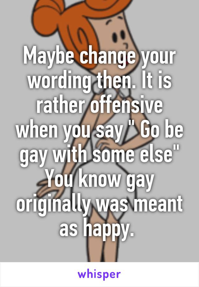 Maybe change your wording then. It is rather offensive when you say " Go be gay with some else" You know gay originally was meant as happy. 