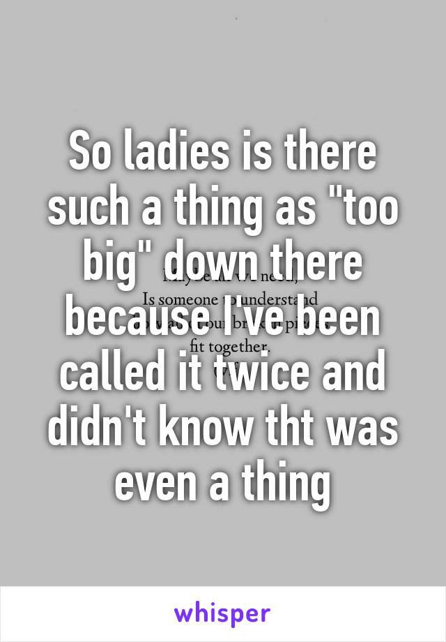 So ladies is there such a thing as "too big" down there because I've been called it twice and didn't know tht was even a thing