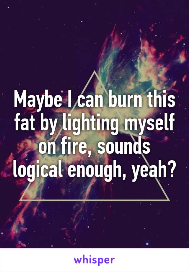 Maybe I can burn this fat by lighting myself on fire, sounds logical enough, yeah?