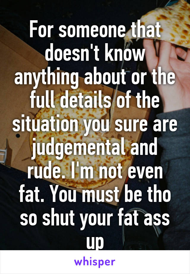 For someone that doesn't know anything about or the full details of the situation you sure are judgemental and rude. I'm not even fat. You must be tho so shut your fat ass up