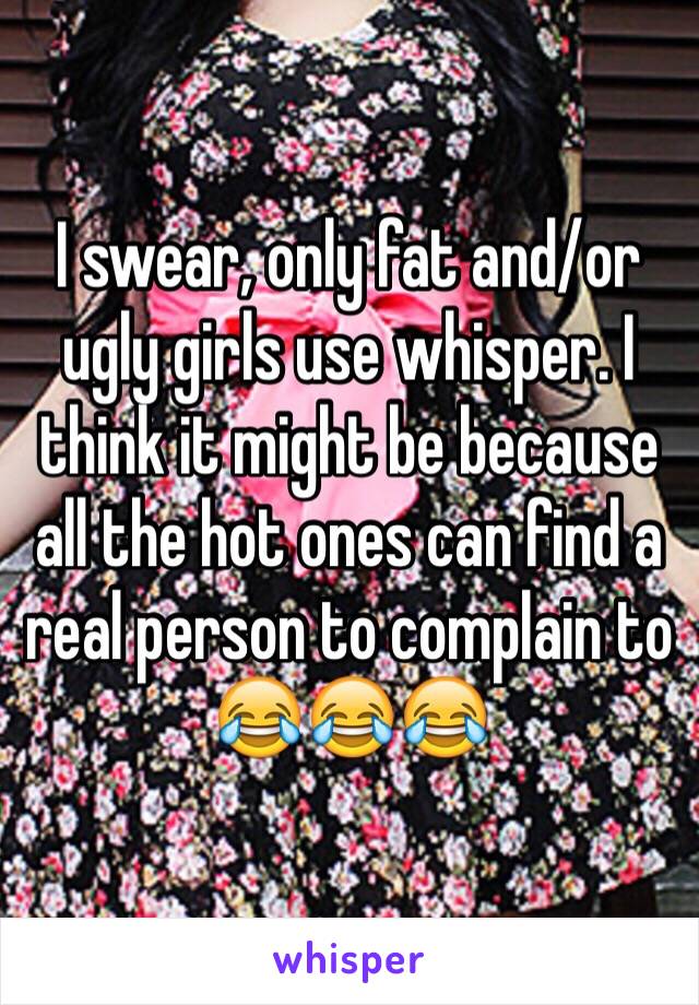 I swear, only fat and/or ugly girls use whisper. I think it might be because all the hot ones can find a real person to complain to 😂😂😂