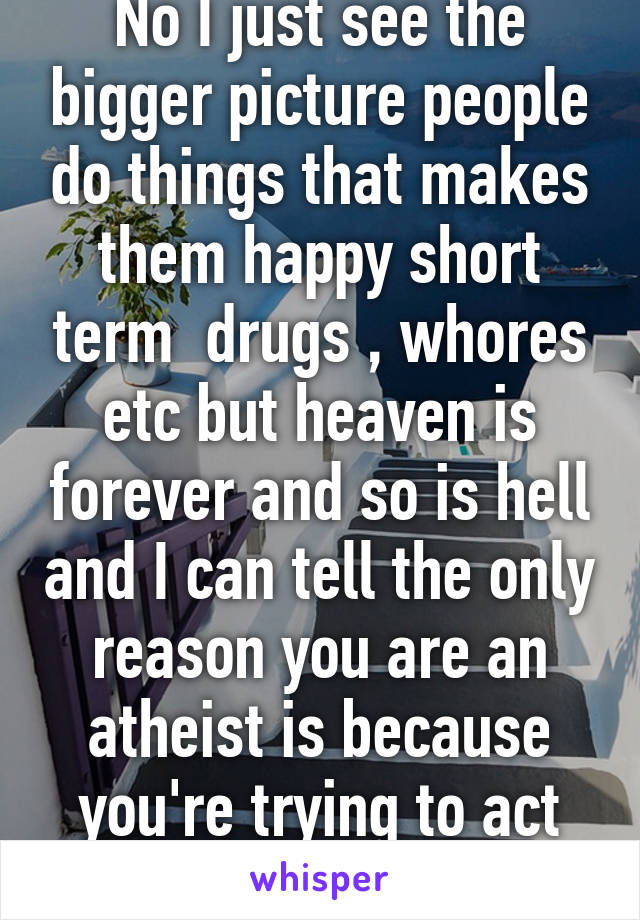 No I just see the bigger picture people do things that makes them happy short term  drugs , whores etc but heaven is forever and so is hell and I can tell the only reason you are an atheist is because you're trying to act smart