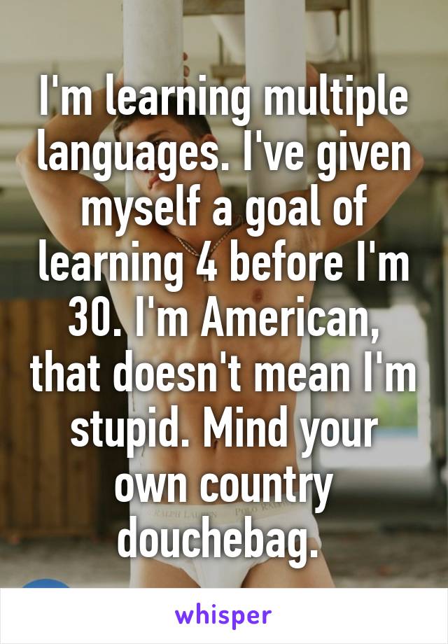 I'm learning multiple languages. I've given myself a goal of learning 4 before I'm 30. I'm American, that doesn't mean I'm stupid. Mind your own country douchebag. 