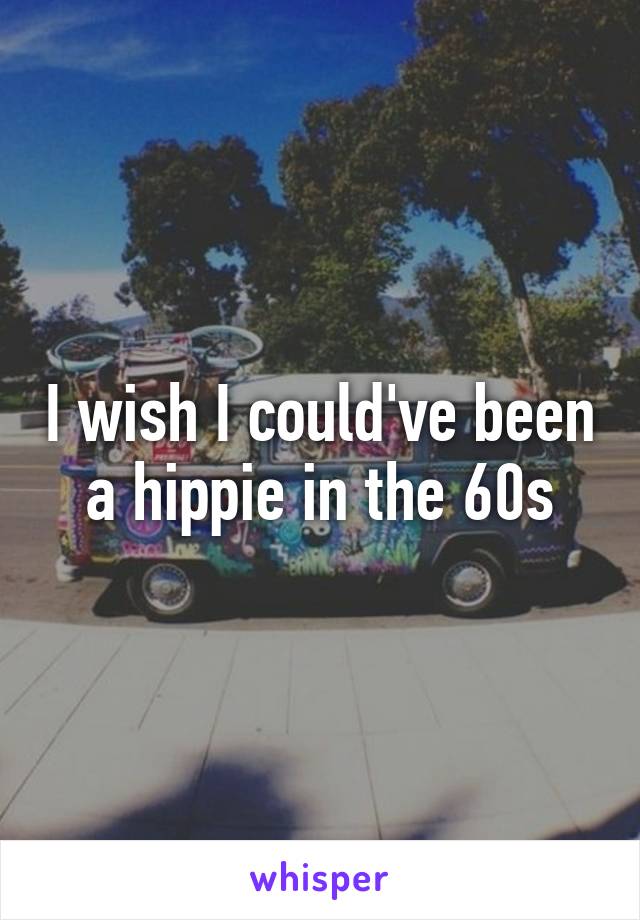 I wish I could've been a hippie in the 60s