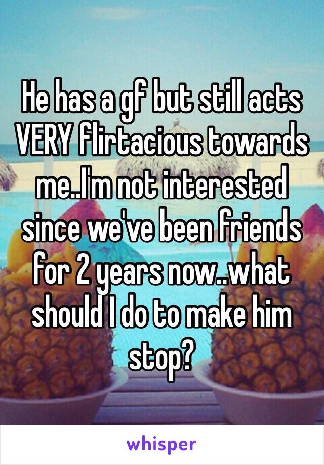 He has a gf but still acts VERY flirtacious towards me..I'm not interested since we've been friends for 2 years now..what should I do to make him stop?