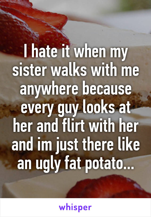 I hate it when my sister walks with me anywhere because every guy looks at her and flirt with her and im just there like an ugly fat potato...