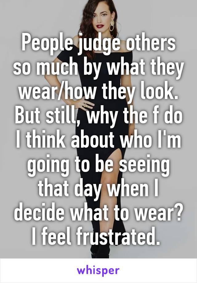 People judge others so much by what they wear/how they look. But still, why the f do I think about who I'm going to be seeing that day when I decide what to wear? I feel frustrated. 