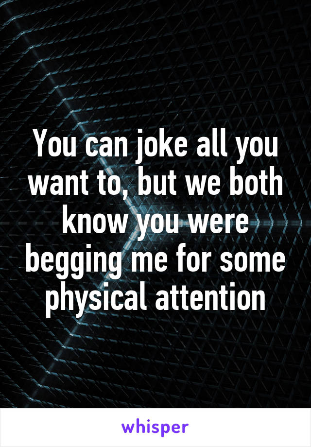 You can joke all you want to, but we both know you were begging me for some physical attention