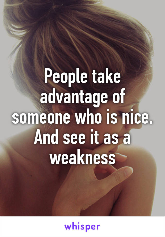 People take advantage of someone who is nice. And see it as a weakness