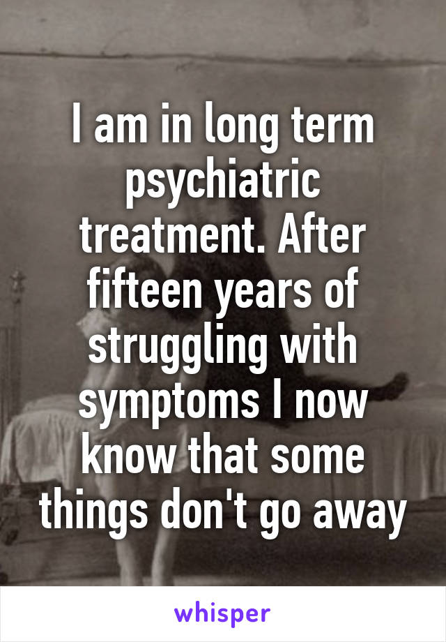 I am in long term psychiatric treatment. After fifteen years of struggling with symptoms I now know that some things don't go away