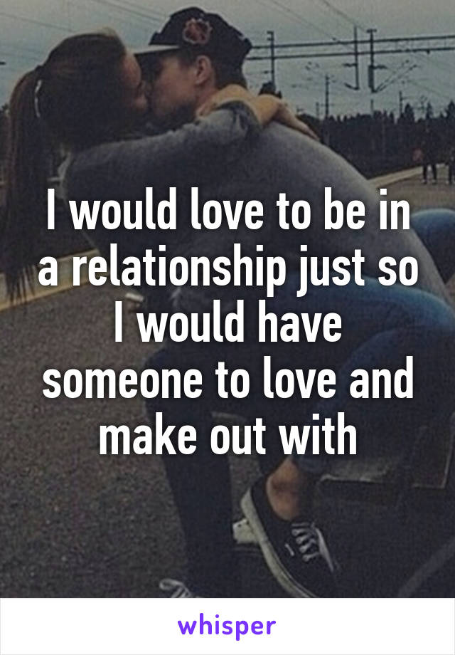 I would love to be in a relationship just so I would have someone to love and make out with