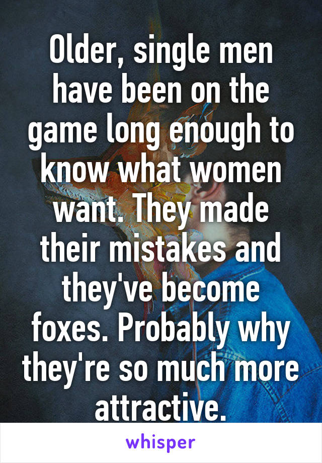 Older, single men have been on the game long enough to know what women want. They made their mistakes and they've become foxes. Probably why they're so much more attractive.