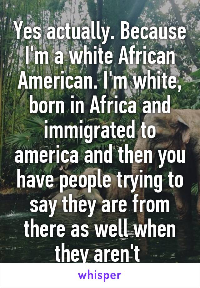 Yes actually. Because I'm a white African American. I'm white, born in Africa and immigrated to america and then you have people trying to say they are from there as well when they aren't 