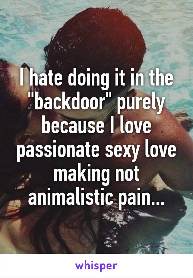 I hate doing it in the "backdoor" purely because I love passionate sexy love making not animalistic pain...