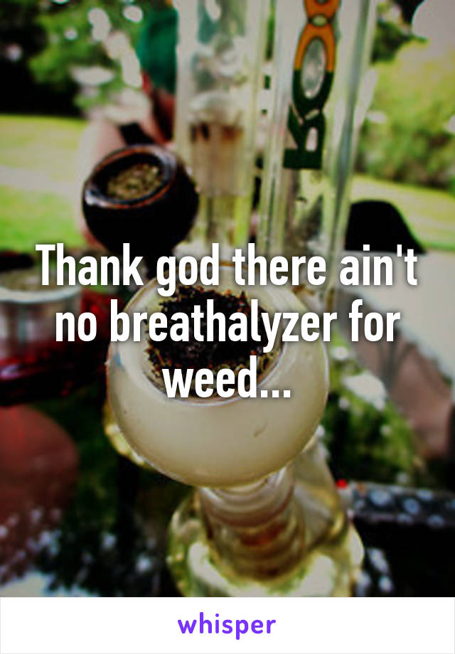 Thank god there ain't no breathalyzer for weed...