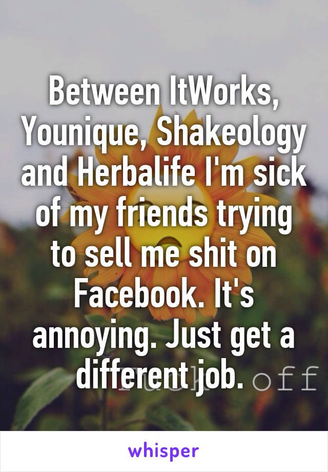 Between ItWorks, Younique, Shakeology and Herbalife I'm sick of my friends trying to sell me shit on Facebook. It's annoying. Just get a different job. 